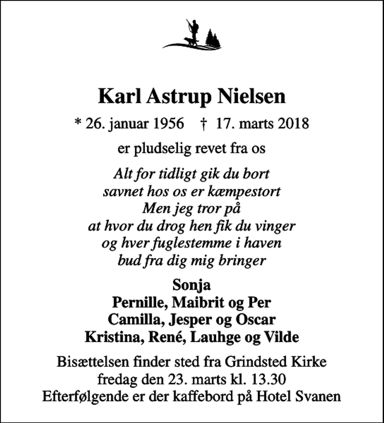 <p>Karl Astrup Nielsen<br />* 26. januar 1956 ✝ 17. marts 2018<br />er pludselig revet fra os<br />Alt for tidligt gik du bort savnet hos os er kæmpestort Men jeg tror på at hvor du drog hen fik du vinger og hver fuglestemme i haven bud fra dig mig bringer<br />Sonja Pernille, Maibrit og Per Camilla, Jesper og Oscar Kristina, René, Lauhge og Vilde<br />Bisættelsen finder sted fra Grindsted Kirke fredag den 23. marts kl. 13.30 Efterfølgende er der kaffebord på Hotel Svanen</p>