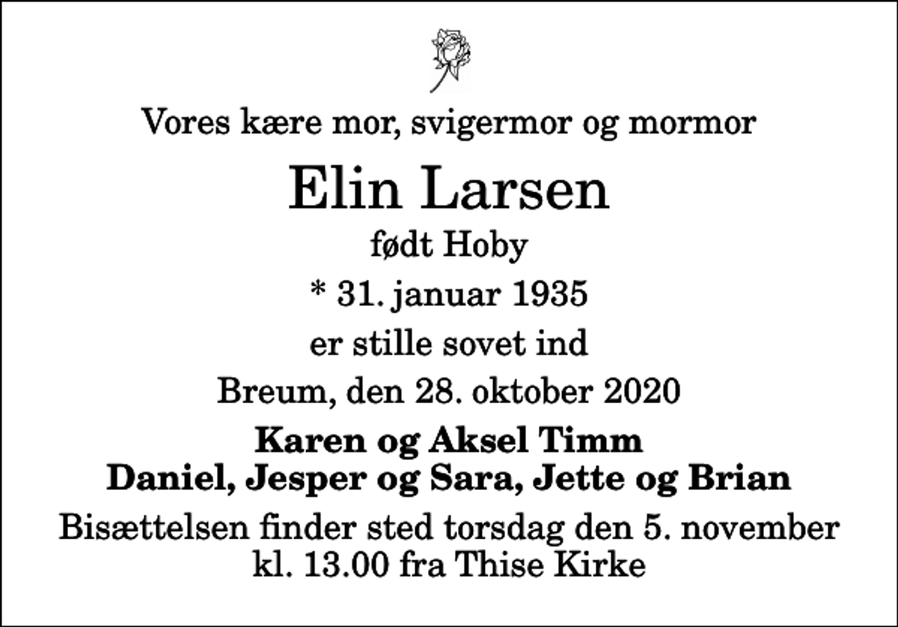 <p>Vores kære mor, svigermor og mormor<br />Elin Larsen<br />født Hoby<br />* 31. januar 1935<br />er stille sovet ind<br />Breum, den 28. oktober 2020<br />Karen og Aksel Timm Daniel, Jesper og Sara, Jette og Brian<br />Bisættelsen finder sted torsdag den 5. november kl. 13.00 fra Thise Kirke</p>