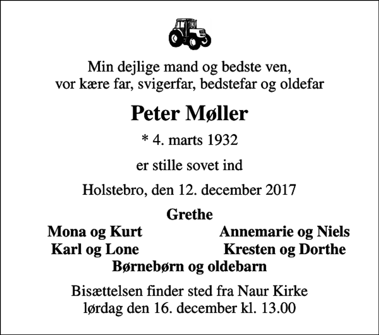 <p>Min dejlige mand og bedste ven, vor kære far, svigerfar, bedstefar og oldefar<br />Peter Møller<br />* 4. marts 1932<br />er stille sovet ind<br />Holstebro, den 12. december 2017<br />Grethe<br />Mona og Kurt<br />Annemarie og Niels<br />Karl og Lone<br />Kresten og Dorthe<br />Bisættelsen finder sted fra Naur Kirke lørdag den 16. december kl. 13.00</p>