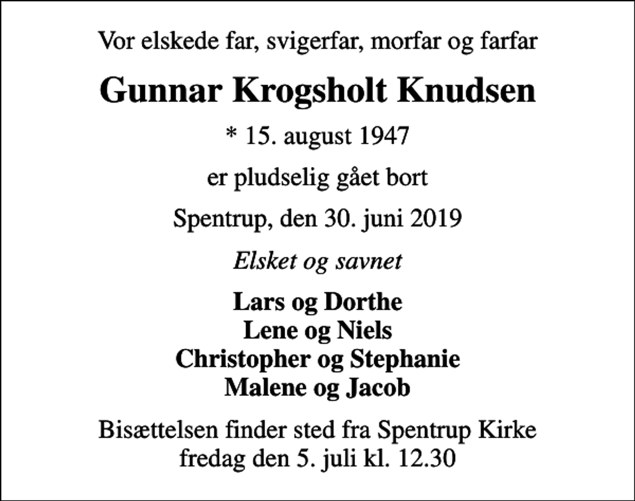 <p>Vor elskede far, svigerfar, morfar og farfar<br />Gunnar Krogsholt Knudsen<br />* 15. august 1947<br />er pludselig gået bort<br />Spentrup, den 30. juni 2019<br />Elsket og savnet<br />Lars og Dorthe Lene og Niels Christopher og Stephanie Malene og Jacob<br />Bisættelsen finder sted fra Spentrup Kirke fredag den 5. juli kl. 12.30</p>