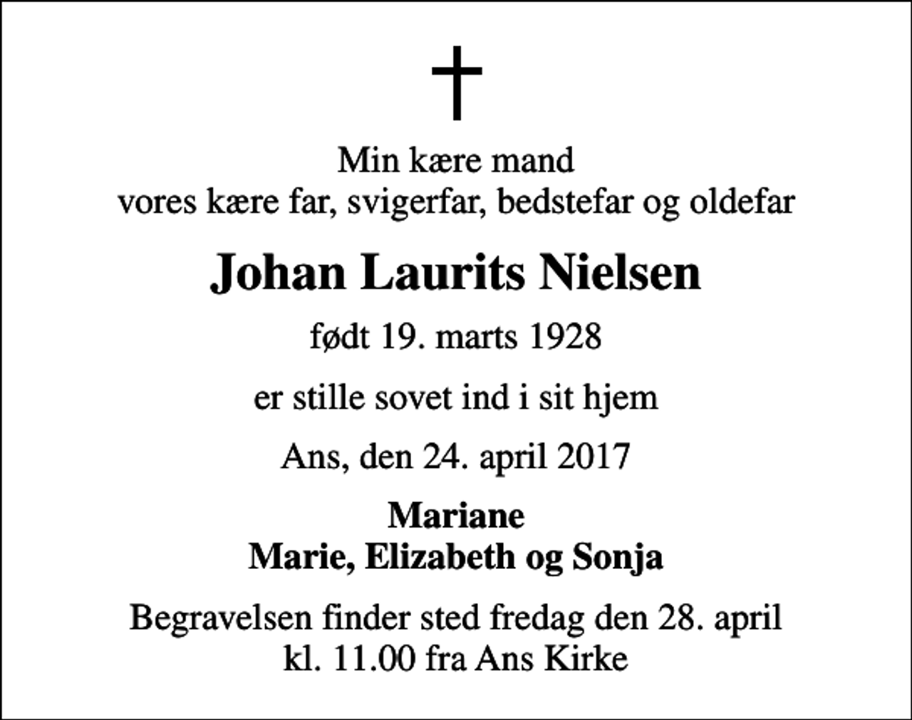 <p>Min kære mand vores kære far, svigerfar, bedstefar og oldefar<br />Johan Laurits Nielsen<br />født 19. marts 1928<br />er stille sovet ind i sit hjem<br />Ans, den 24. april 2017<br />Mariane Marie, Elizabeth og Sonja<br />Begravelsen finder sted fredag den 28. april kl. 11.00 fra Ans Kirke</p>