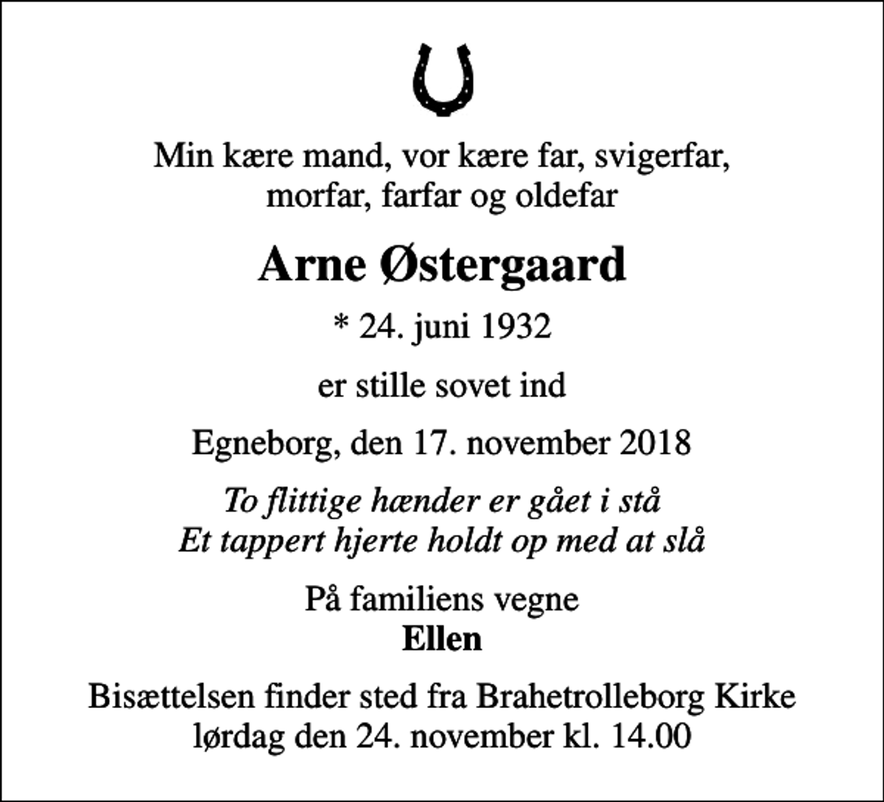 <p>Min kære mand, vor kære far, svigerfar, morfar, farfar og oldefar<br />Arne Østergaard<br />* 24. juni 1932<br />er stille sovet ind<br />Egneborg, den 17. november 2018<br />To flittige hænder er gået i stå Et tappert hjerte holdt op med at slå<br />På familiens vegne <em>Ellen</em><br />Bisættelsen finder sted fra Brahetrolleborg Kirke lørdag den 24. november kl. 14.00</p>