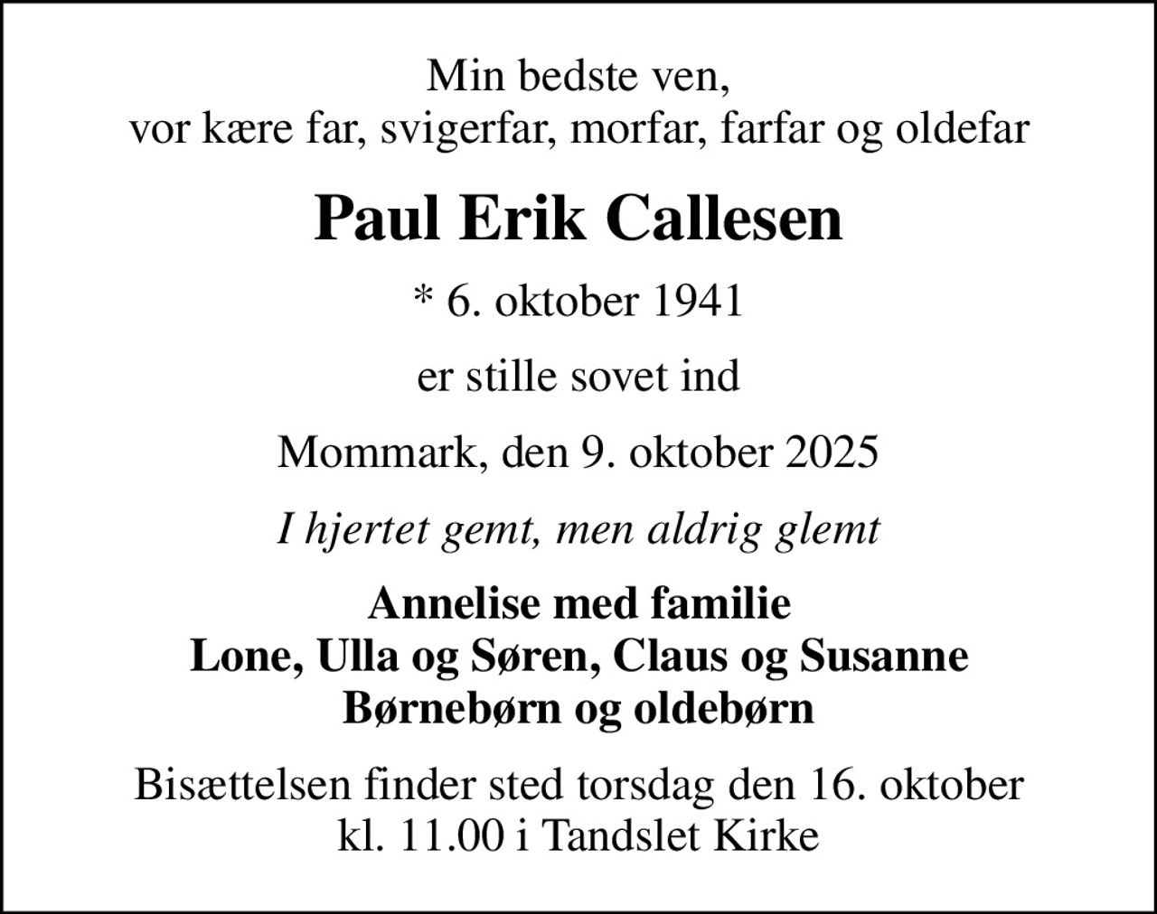 Min bedste ven, vor kære far, svigerfar, morfar, farfar og oldefar
Paul Erik Callesen
* 6. oktober 1941
er stille sovet ind
Mommark, den 9. oktober 2025
I hjertet gemt, men aldrig glemt
Annelise med familie Lone, Ulla og Søren, Claus og Susanne Børnebørn og oldebørn
Bisættelsen finder sted torsdag den 16. oktober kl. 11.00 i Tandslet Kirke