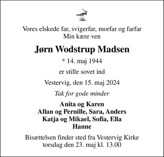 Vores elskede far, svigerfar, morfar og farfar Min kære ven
Jørn Wodstrup Madsen
* 14. maj 1944
er stille sovet ind
Vestervig, den 15. maj 2024
Tak for gode minder
Anita og Karen Allan og Pernille, Sara, Anders Katja og Mikael, Sofia, Ella Hanne
Bisættelsen finder sted fra Vestervig Kirke  torsdag den 23. maj kl. 13.00