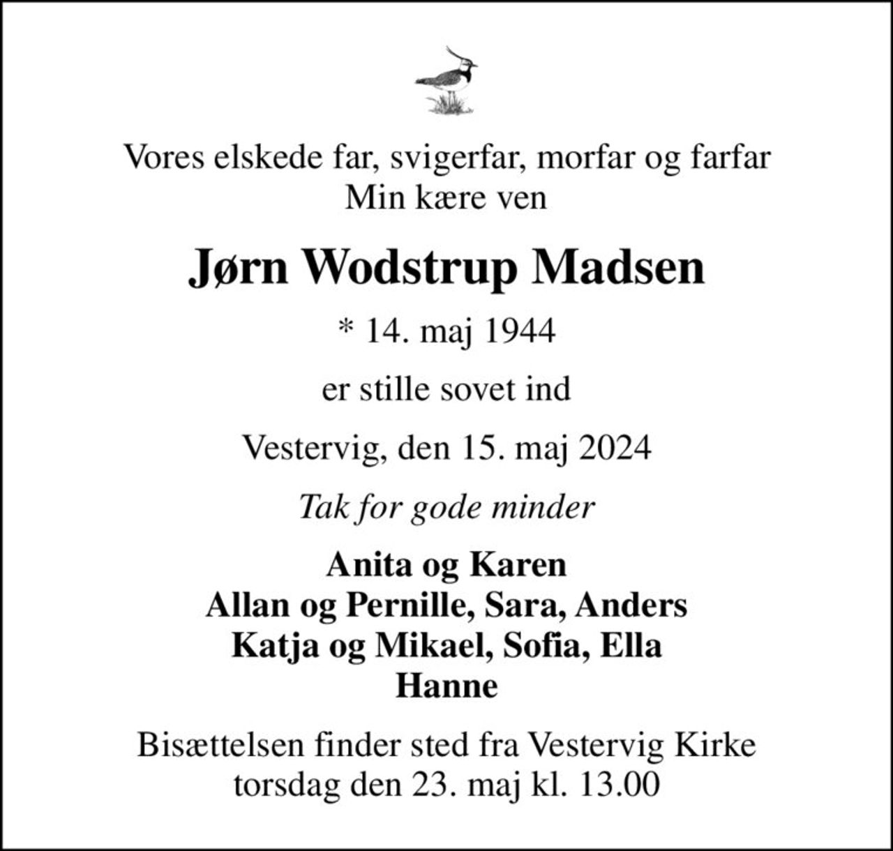 Vores elskede far, svigerfar, morfar og farfar Min kære ven
Jørn Wodstrup Madsen
* 14. maj 1944
er stille sovet ind
Vestervig, den 15. maj 2024
Tak for gode minder
Anita og Karen Allan og Pernille, Sara, Anders Katja og Mikael, Sofia, Ella Hanne
Bisættelsen finder sted fra Vestervig Kirke  torsdag den 23. maj kl. 13.00