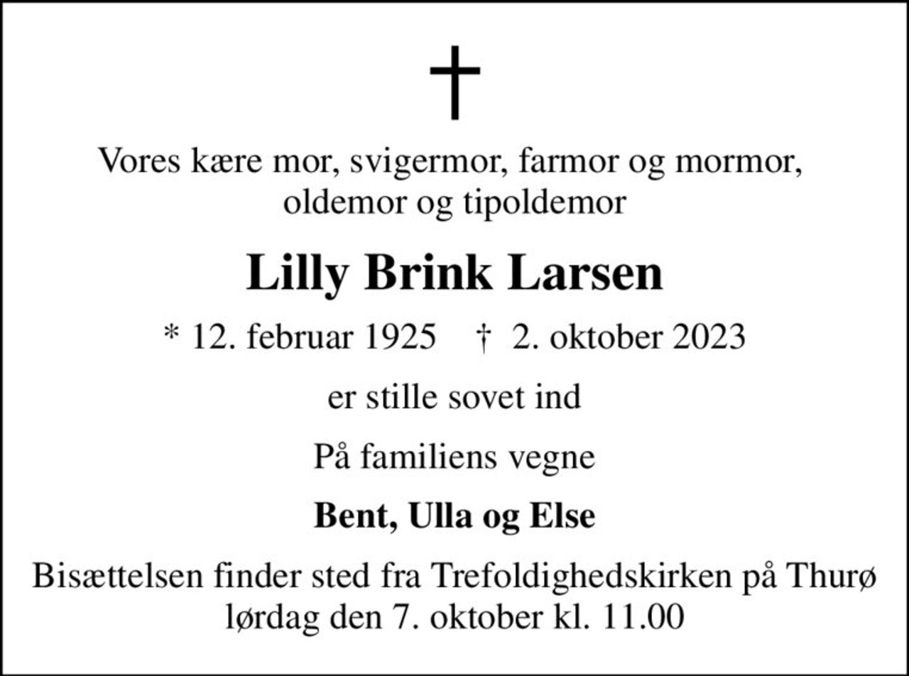 Vores kære mor, svigermor, farmor og mormor,  oldemor og tipoldemor
Lilly Brink Larsen
* 12. februar 1925    ✝ 2. oktober 2023
er stille sovet ind
På familiens vegne
Bent, Ulla og Else
Bisættelsen finder sted fra Trefoldighedskirken på Thurø lørdag den 7. oktober kl. 11.00
