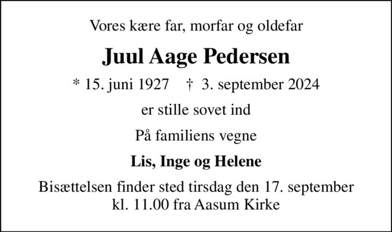 Vores kære far, morfar og oldefar
Juul Aage Pedersen
* 15. juni 1927    ✝ 3. september 2024
er stille sovet ind
På familiens vegne
Lis, Inge og Helene
Bisættelsen finder sted tirsdag den 17. september kl. 11.00 fra Aasum Kirke