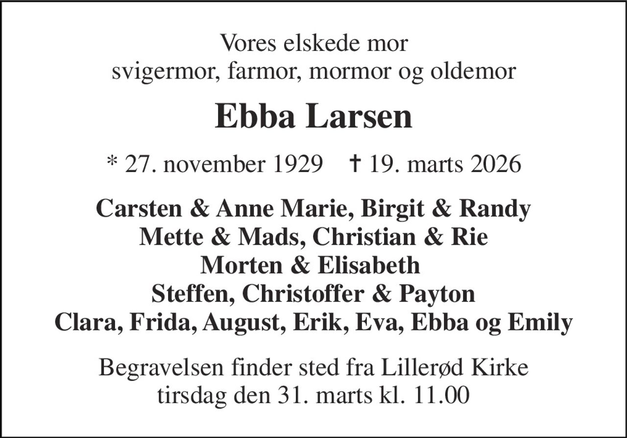 Vores elskede mor svigermor, farmor, mormor og oldemor 
Ebba Larsen 
* 27. november 1929    ✝ 19. marts 2026 
Carsten & Anne Marie, Birgit & Randy Mette & Mads, Christian & Rie Morten & Elisabeth  Steffen, Christoffer & Payton Clara, Frida, August, Erik, Eva, Ebba og Emily 
Begravelsen finder sted fra Lillerød Kirke tirsdag den 31. marts kl. 11.00