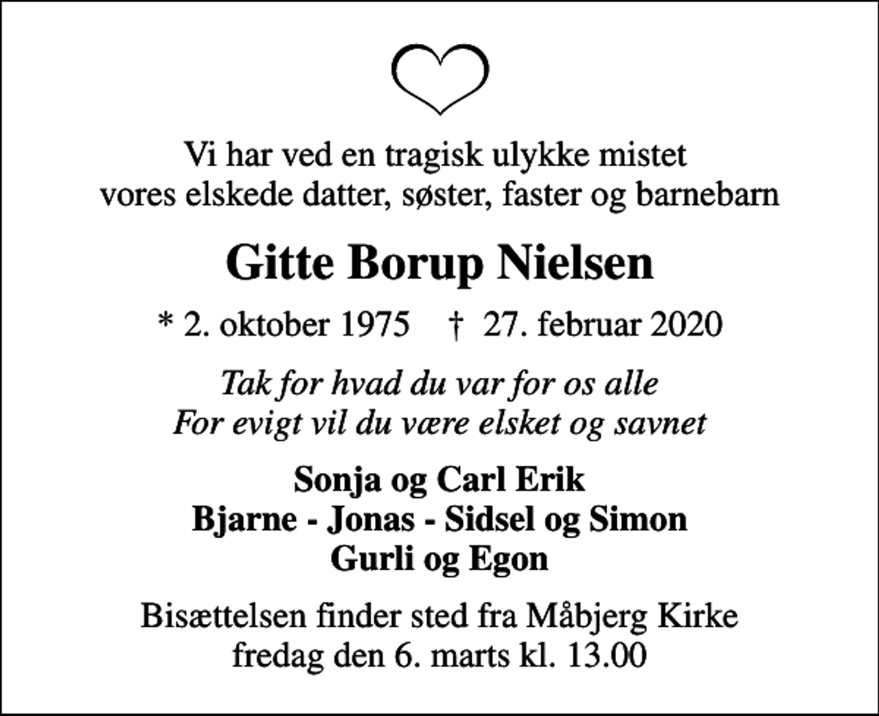 <p>Vi har ved en tragisk ulykke mistet vores elskede datter, søster, faster og barnebarn<br />Gitte Borup Nielsen<br />* 2. oktober 1975 ✝ 27. februar 2020<br />Tak for hvad du var for os alle For evigt vil du være elsket og savnet<br />Sonja og Carl Erik Bjarne - Jonas - Sidsel og Simon Gurli og Egon<br />Bisættelsen finder sted fra Måbjerg Kirke fredag den 6. marts kl. 13.00</p>