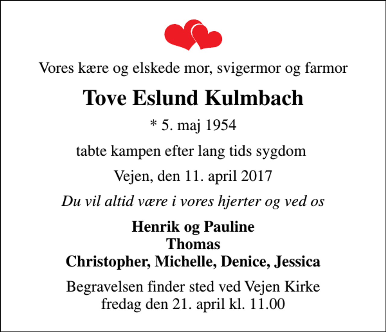 <p>Vores kære og elskede mor, svigermor og farmor<br />Tove Eslund Kulmbach<br />* 5. maj 1954<br />tabte kampen efter lang tids sygdom<br />Vejen, den 11. april 2017<br />Du vil altid være i vores hjerter og ved os<br />Henrik og Pauline Thomas Christopher, Michelle, Denice, Jessica<br />Begravelsen finder sted ved Vejen Kirke fredag den 21. april kl. 11.00</p>