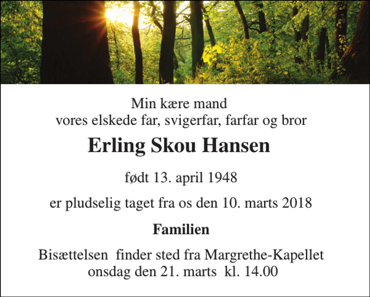 <p>Min kære mand vores elskede far, svigerfar, farfar og bror<br />Erling Skou Hansen​<br />født 13. april 1948<br />er pludselig taget fra os den 10. marts 2018<br />Familien<br />Bisættelsen​ finder sted fra Margrethe-Kapellet onsdag den 21. marts​ kl. 14.00</p>