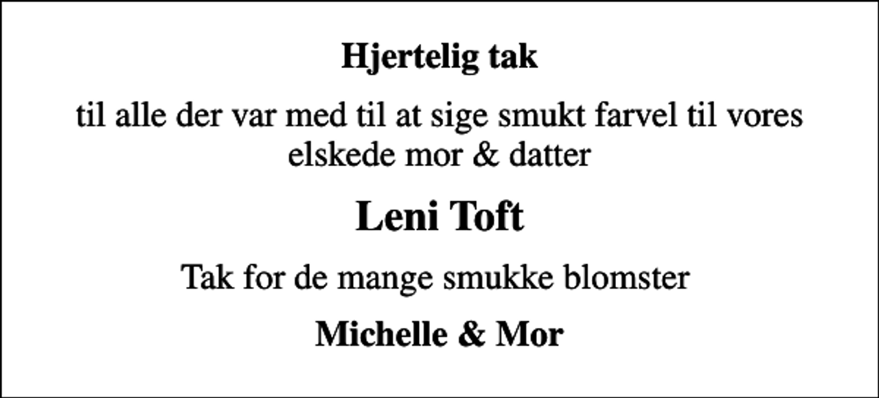<p>Hjertelig tak<br />til alle der var med til at sige smukt farvel til vores elskede mor &amp; datter<br />Leni Toft<br />Tak for de mange smukke blomster<br />Michelle &amp; Mor</p>