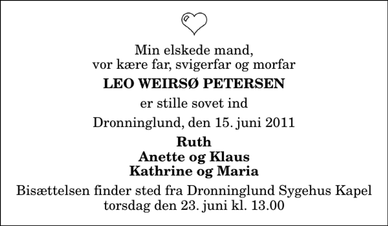 <p>Min elskede mand, vor kære far, svigerfar og morfar<br />Leo Weirsø Petersen<br />er stille sovet ind<br />Dronninglund, den 15. juni 2011<br />Ruth Anette og Klaus Kathrine og Maria<br />Bisættelsen finder sted fra Dronninglund Sygehus Kapel torsdag den 23. juni kl. 13.00</p>