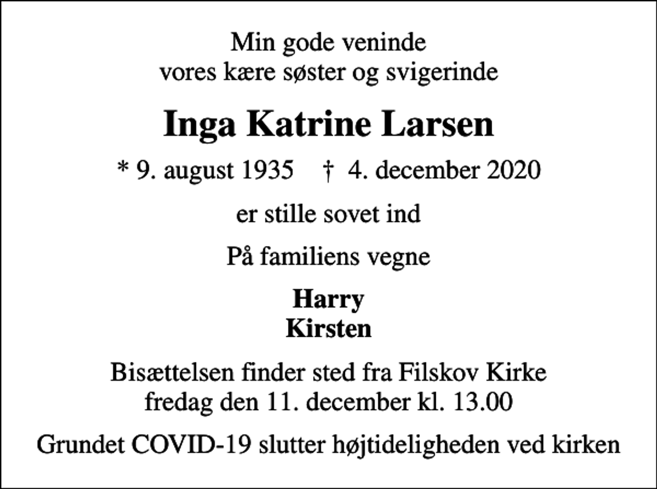 <p>Min gode veninde vores kære søster og svigerinde<br />Inga Katrine Larsen<br />* 9. august 1935 ✝ 4. december 2020<br />er stille sovet ind<br />På familiens vegne<br />Harry Kirsten<br />Bisættelsen finder sted fra Filskov Kirke fredag den 11. december kl. 13.00<br />Grundet COVID-19 slutter højtideligheden ved kirken</p>