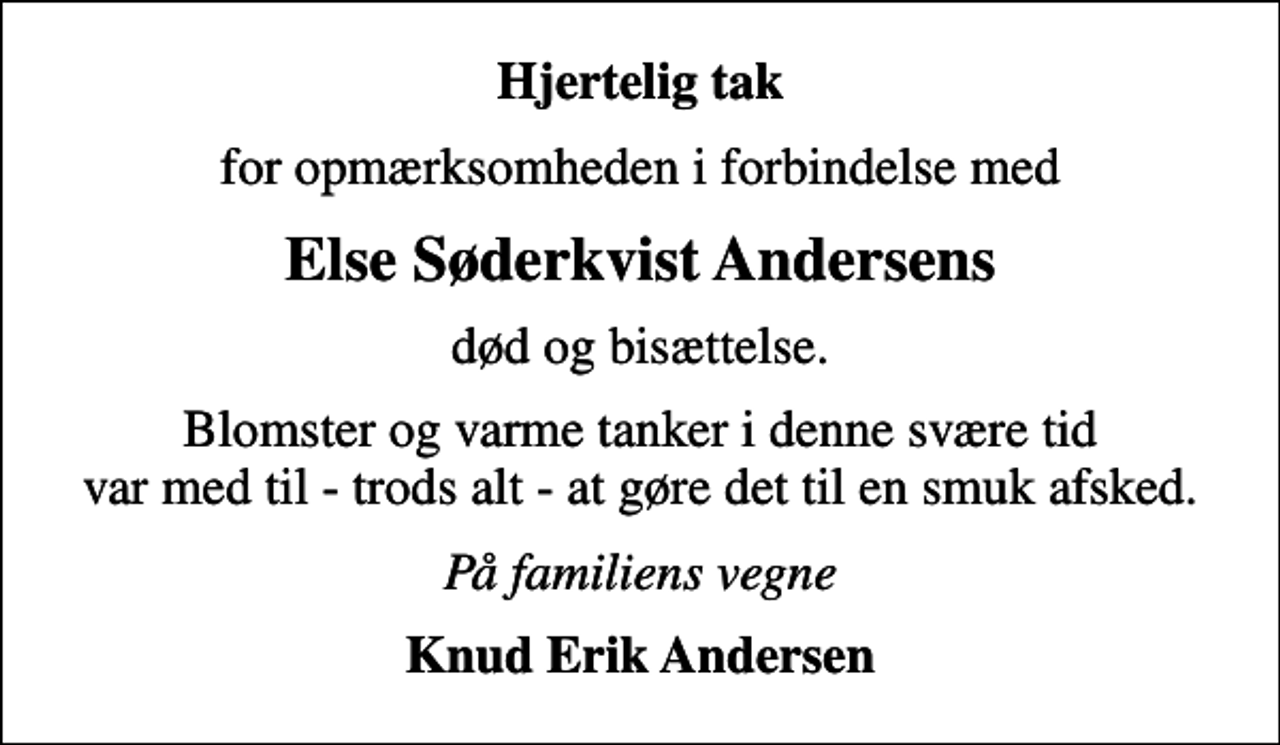 <p>Hjertelig tak<br />for opmærksomheden i forbindelse med<br />Else Søderkvist Andersens<br />død og bisættelse.<br />Blomster og varme tanker i denne svære tid var med til - trods alt - at gøre det til en smuk afsked.<br />På familiens vegne<br />Knud Erik Andersen</p>