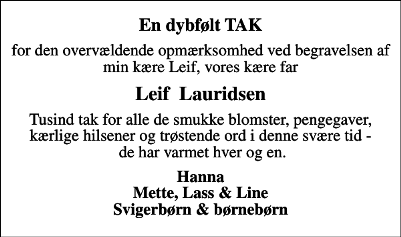 <p>En dybfølt TAK<br />for den overvældende opmærksomhed ved begravelsen af min kære Leif, vores kære far<br />Leif Lauridsen<br />Tusind tak for alle de smukke blomster, pengegaver, kærlige hilsener og trøstende ord i denne svære tid - de har varmet hver og en.<br />Hanna Mette, Lass &amp; Line Svigerbørn &amp; børnebørn</p>