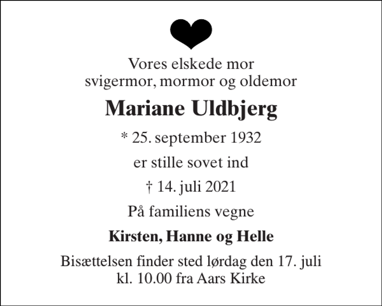 <p>Vores elskede mor svigermor, mormor og oldemor<br />Mariane Uldbjerg<br />* 25. september 1932<br />er stille sovet ind<br />†​ 14. juli 2021​<br />På familiens vegne<br />Kirsten, Hanne og Helle<br />Bisættelsen finder sted lørdag den 17. juli kl. 10.00 fra Aars Kirke</p>