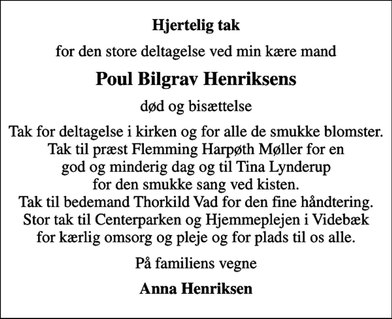 <p>Hjertelig tak<br />for den store deltagelse ved min kære mand<br />Poul Bilgrav Henriksens<br />død og bisættelse<br />Tak for deltagelse i kirken og for alle de smukke blomster. Tak til præst Flemming Harpøth Møller for en god og minderig dag og til Tina Lynderup for den smukke sang ved kisten. Tak til bedemand Thorkild Vad for den fine håndtering. Stor tak til Centerparken og Hjemmeplejen i Videbæk for kærlig omsorg og pleje og for plads til os alle.<br />På familiens vegne<br />Anna Henriksen</p>