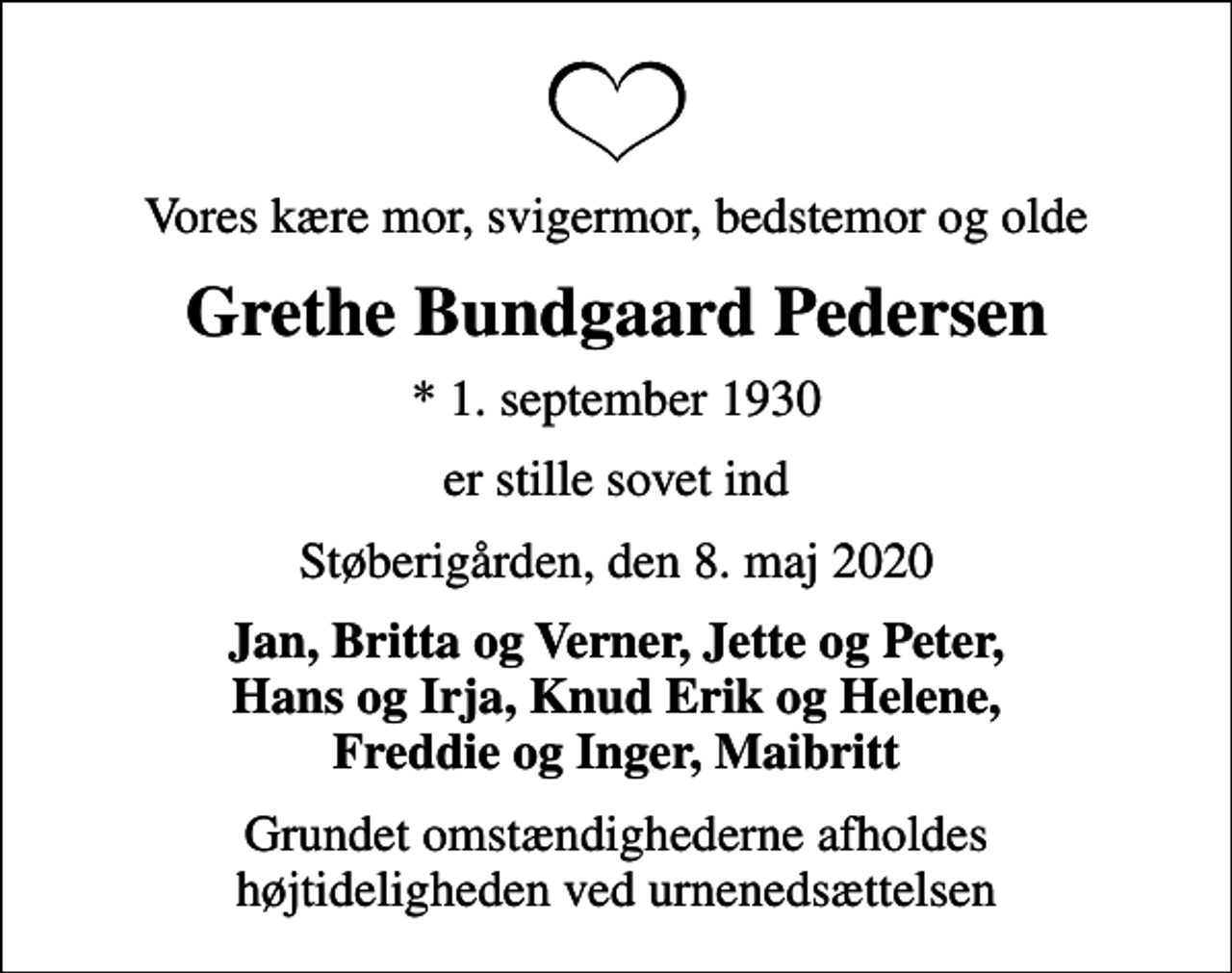 <p>Vores kære mor, svigermor, bedstemor og olde<br />Grethe Bundgaard Pedersen<br />* 1. september 1930<br />er stille sovet ind<br />Støberigården, den 8. maj 2020<br />Jan, Britta og Verner, Jette og Peter, Hans og Irja, Knud Erik og Helene, Freddie og Inger, Maibritt<br />Grundet omstændighederne afholdes højtideligheden ved urnenedsættelsen</p>