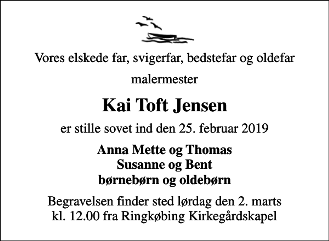 <p>Vores elskede far, svigerfar, bedstefar og oldefar<br />malermester<br />Kai Toft Jensen<br />er stille sovet ind den 25. februar 2019<br />Anna Mette og Thomas Susanne og Bent børnebørn og oldebørn<br />Begravelsen finder sted lørdag den 2. marts kl. 12.00 fra Ringkøbing Kirkegårdskapel</p>