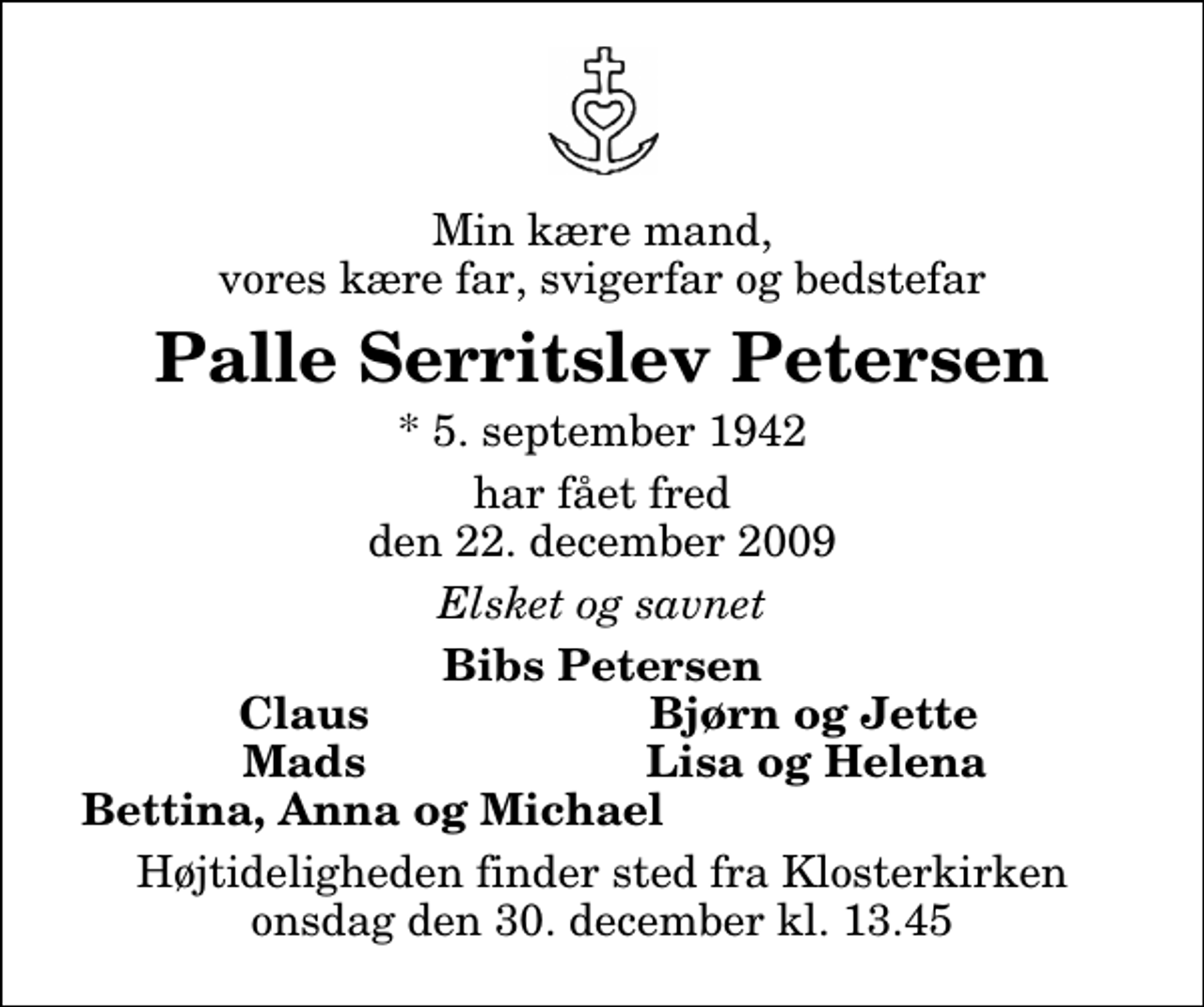 <p>Min kære mand, vores kære far, svigerfar og bedstefar<br />Palle Serritslev Petersen<br />* 5. september 1942<br />har fået fred den 22. december 2009<br />Elsket og savnet<br />Bibs Petersen Claus Bjørn og Jette Mads Lisa og Helena Bettina, Anna og Michael<br />Højtideligheden finder sted fra Klosterkirken onsdag den 30. december kl. 13.45</p>