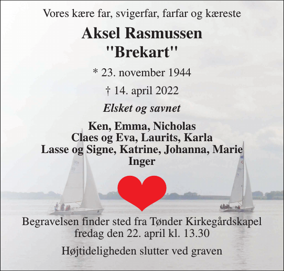 <p>Vores kære far, svigerfar, farfar og kæreste<br />Aksel Vilhelm Rasmussen<br />&quot;Brekart&quot;<br />* 23. november 1944<br />† 14. april 2022<br />Elsket og savnet<br />Ken, Emma, Nicholas Claes og Eva, Laurits, Karla Lasse og Signe, Katrine, Johanna, Marie Inger<br />Begravelsen finder sted fra Tønder Kirkegårdskapel fredag den 22. april kl. 13.30<br />Højtideligheden slutter ved graven</p>