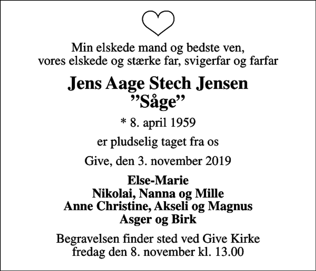 <p>Min elskede mand og bedste ven, vores elskede og stærke far, svigerfar og farfar<br />Jens Aage Stech Jensen Såge<br />* 8. april 1959<br />er pludselig taget fra os<br />Give, den 3. november 2019<br />Else-Marie Nikolai, Nanna og Mille Anne Christine, Akseli og Magnus Asger og Birk<br />Begravelsen finder sted ved Give Kirke fredag den 8. november kl. 13.00</p>