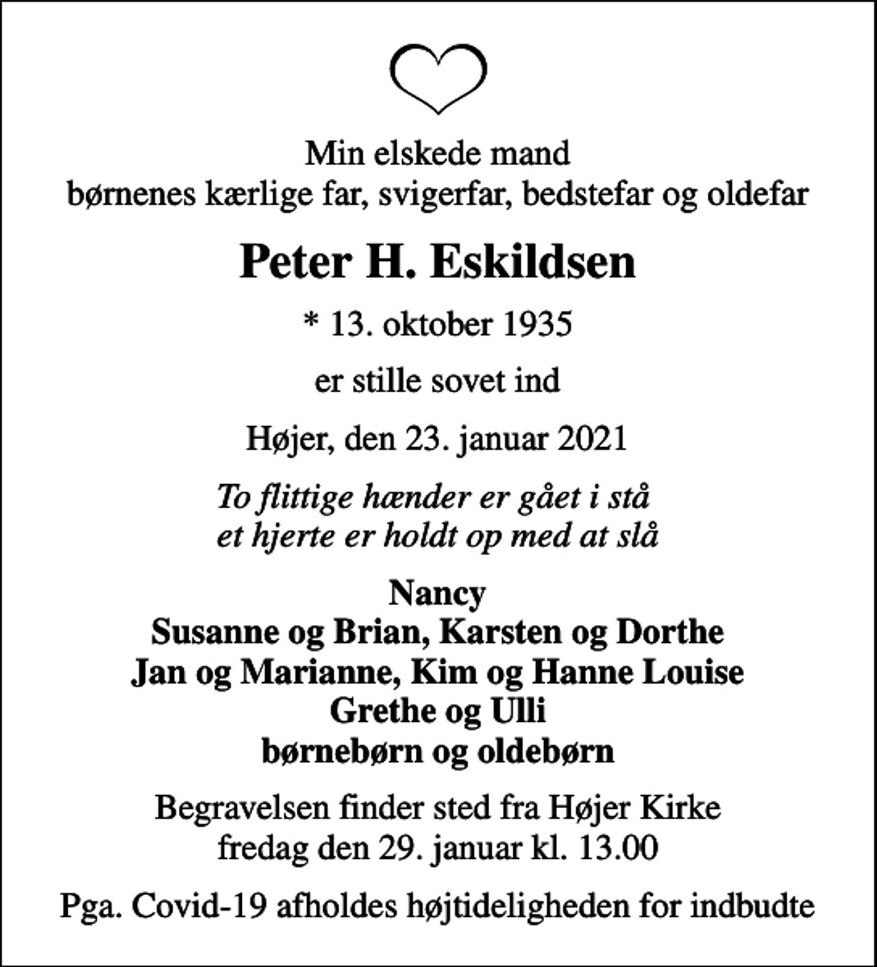 <p>Min elskede mand børnenes kærlige far, svigerfar, bedstefar og oldefar<br />Peter H. Eskildsen<br />* 13. oktober 1935<br />er stille sovet ind<br />Højer, den 23. januar 2021<br />To flittige hænder er gået i stå et hjerte er holdt op med at slå<br />Nancy Susanne og Brian, Karsten og Dorthe Jan og Marianne, Kim og Hanne Louise Grethe og Ulli børnebørn og oldebørn<br />Begravelsen finder sted fra Højer Kirke fredag den 29. januar kl. 13.00<br />Pga. Covid-19 afholdes højtideligheden for indbudte</p>