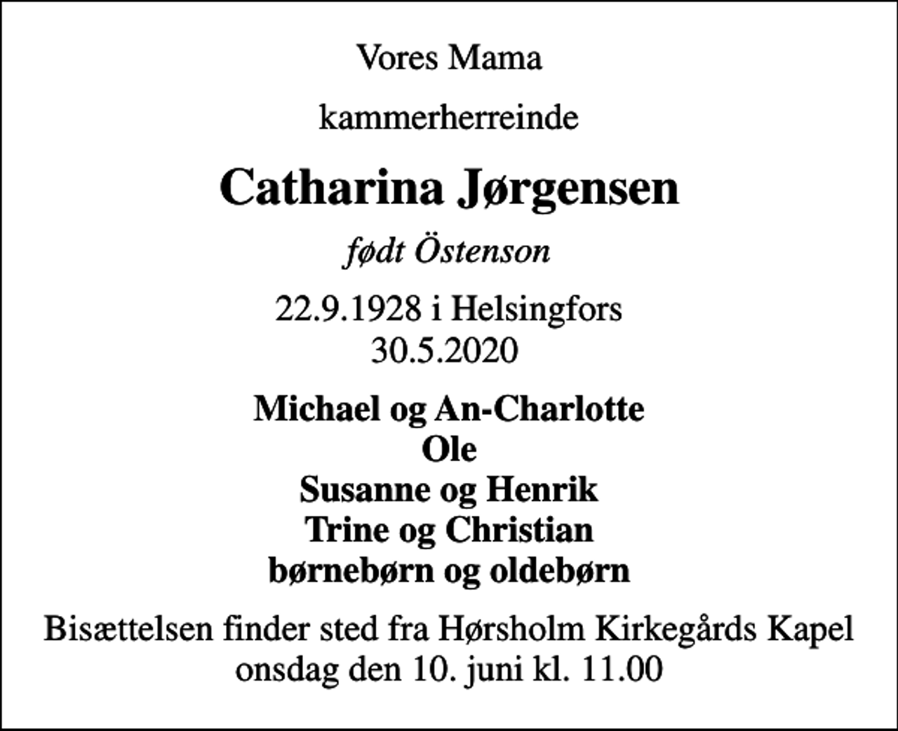 <p>Vores Mama<br />kammerherreinde<br />Catharina Jørgensen<br />født Östenson<br />22.9.1928 i Helsingfors 30.5.2020<br />Michael og An-Charlotte Ole Susanne og Henrik Trine og Christian børnebørn og oldebørn<br />Bisættelsen finder sted fra Hørsholm Kirkegårds Kapel onsdag den 10. juni kl. 11.00</p>