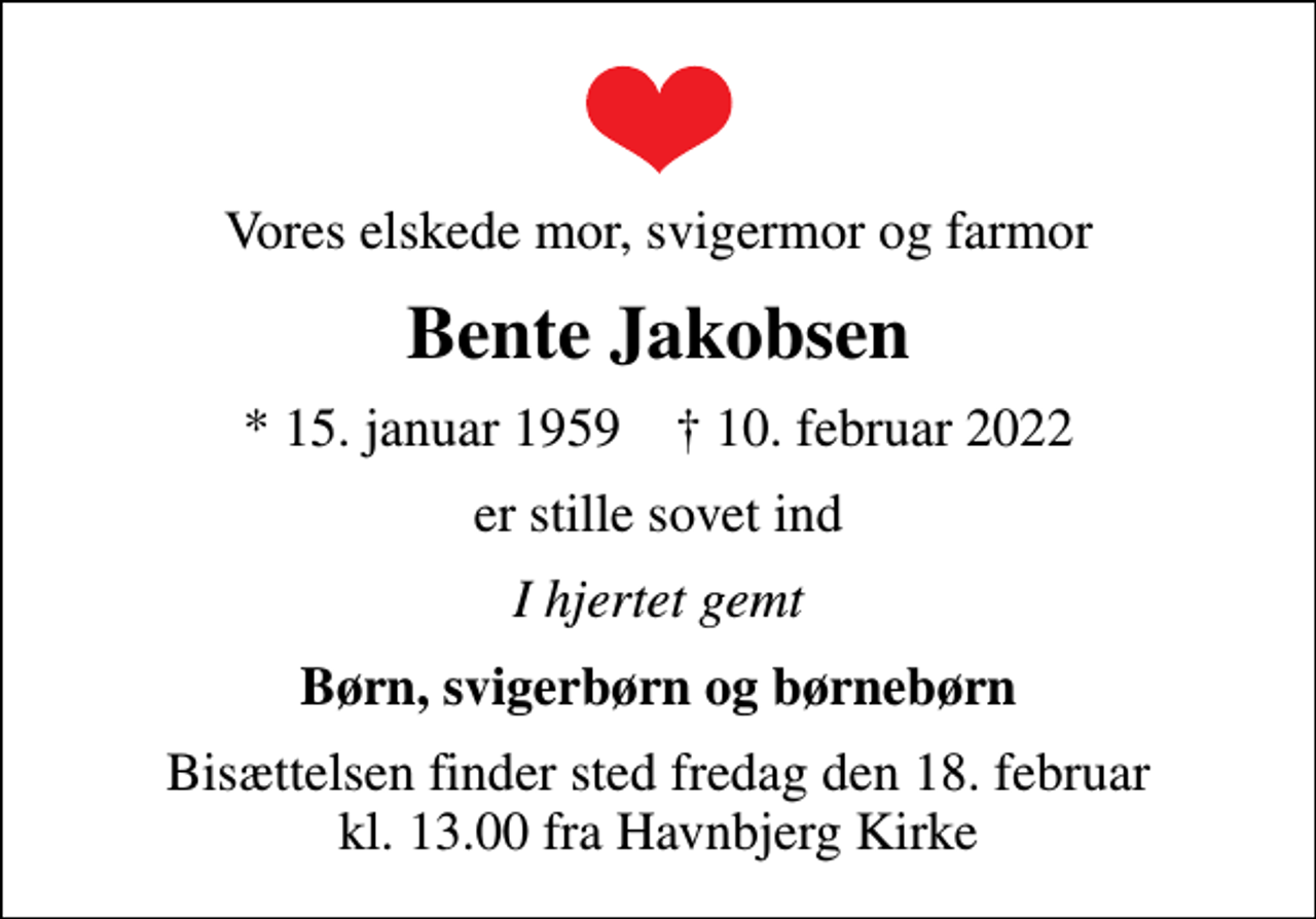 <p>Vores elskede mor, svigermor og farmor<br />Bente Jakobsen<br />* 15. januar 1959 ✝ 10. februar 2022<br />er stille sovet ind<br />I hjertet gemt<br />Børn, svigerbørn og børnebørn<br />Bisættelsen finder sted fredag den 18. februar kl. 13.00 fra Havnbjerg Kirke</p>