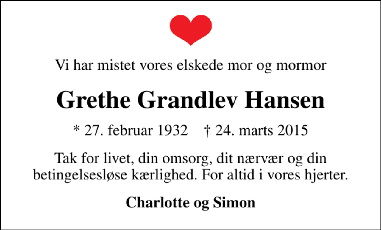 <p>Vi har mistet vores elskede mor og mormor<br />Grethe Grandlev Hansen<br />* 27. februar 1932 ✝ 24. marts 2015<br />Tak for livet, din omsorg, dit nærvær og din betingelsesløse kærlighed. For altid i vores hjerter.<br />Charlotte og Simon</p>