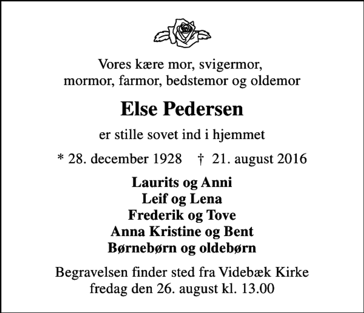 <p>Vores kære mor, svigermor, mormor, farmor, bedstemor og oldemor<br />Else Pedersen<br />er stille sovet ind i hjemmet<br />* 28. december 1928 ✝ 21. august 2016<br />Laurits og Anni Leif og Lena Frederik og Tove Anna Kristine og Bent Børnebørn og oldebørn<br />Begravelsen finder sted fra Videbæk Kirke fredag den 26. august kl. 13.00</p>