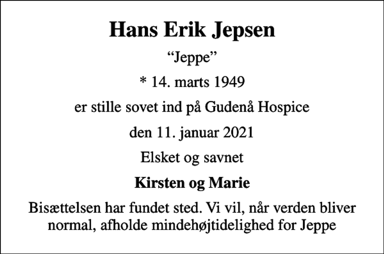<p>Hans Erik Jepsen<br />Jeppe<br />* 14. marts 1949<br />er stille sovet ind på Gudenå Hospice<br />den 11. januar 2021<br />Elsket og savnet<br />Kirsten og Marie<br />Bisættelsen har fundet sted. Vi vil, når verden bliver normal, afholde mindehøjtidelighed for Jeppe</p>