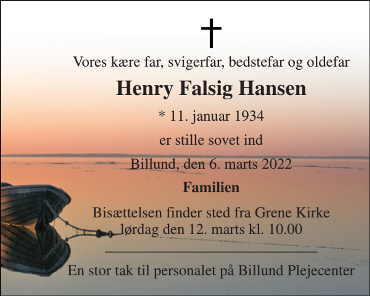 <p>Vores kære far, svigerfar, bedstefar og oldefar<br />Henry Falsig Hansen<br />*​ 11. januar 1934<br />er stille sovet ind<br />Billund, den 6. marts 2022<br />Familien<br />Bisættelsen​ finder sted fra Grene Kirke​ lørdag den 12. marts​ kl. 10.00 ____________________________<br />En stor tak til personalet på Billund Plejecenter</p>