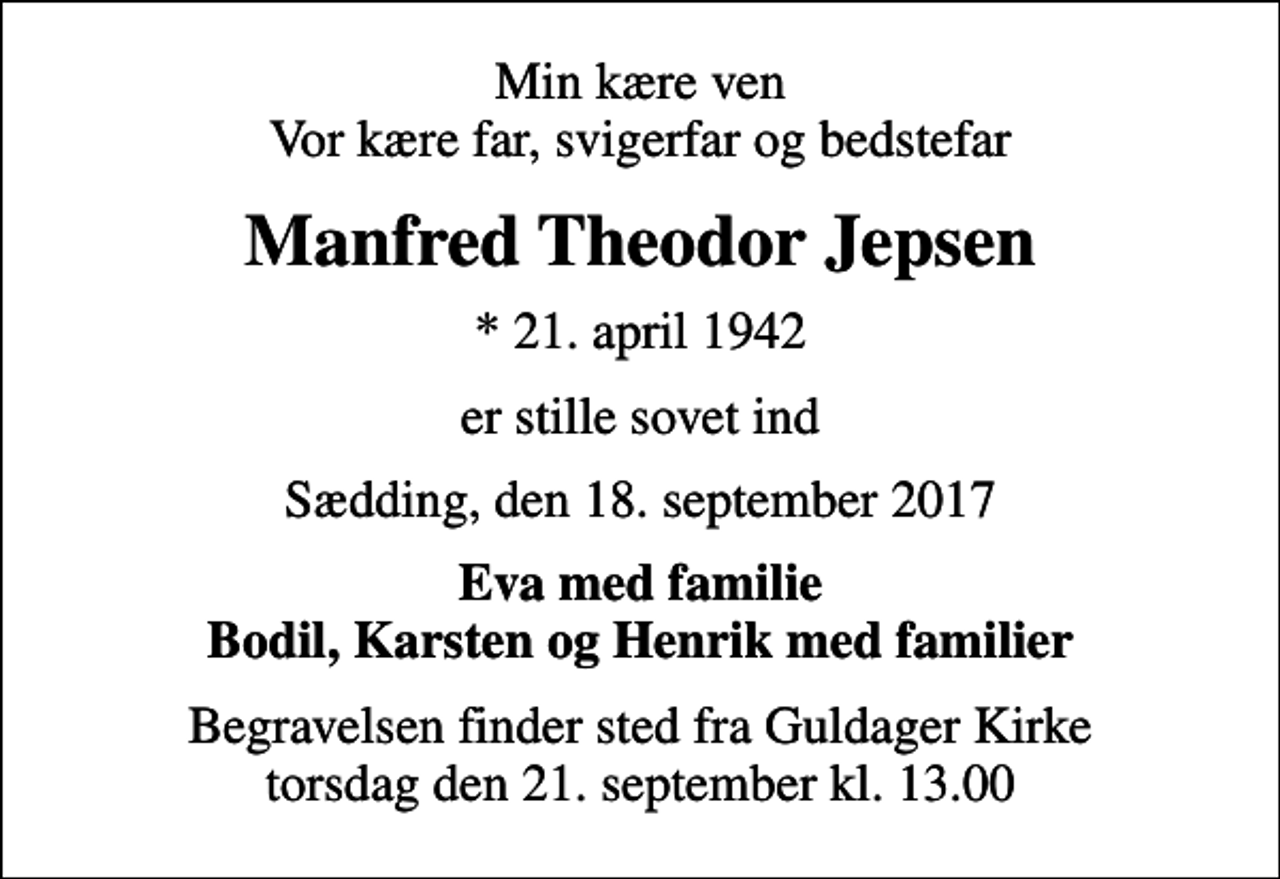 <p>Min kære ven Vor kære far, svigerfar og bedstefar<br />Manfred Theodor Jepsen<br />* 21. april 1942<br />er stille sovet ind<br />Sædding, den 18. september 2017<br />Eva med familie Bodil, Karsten og Henrik med familier<br />Begravelsen finder sted fra Guldager Kirke torsdag den 21. september kl. 13.00</p>