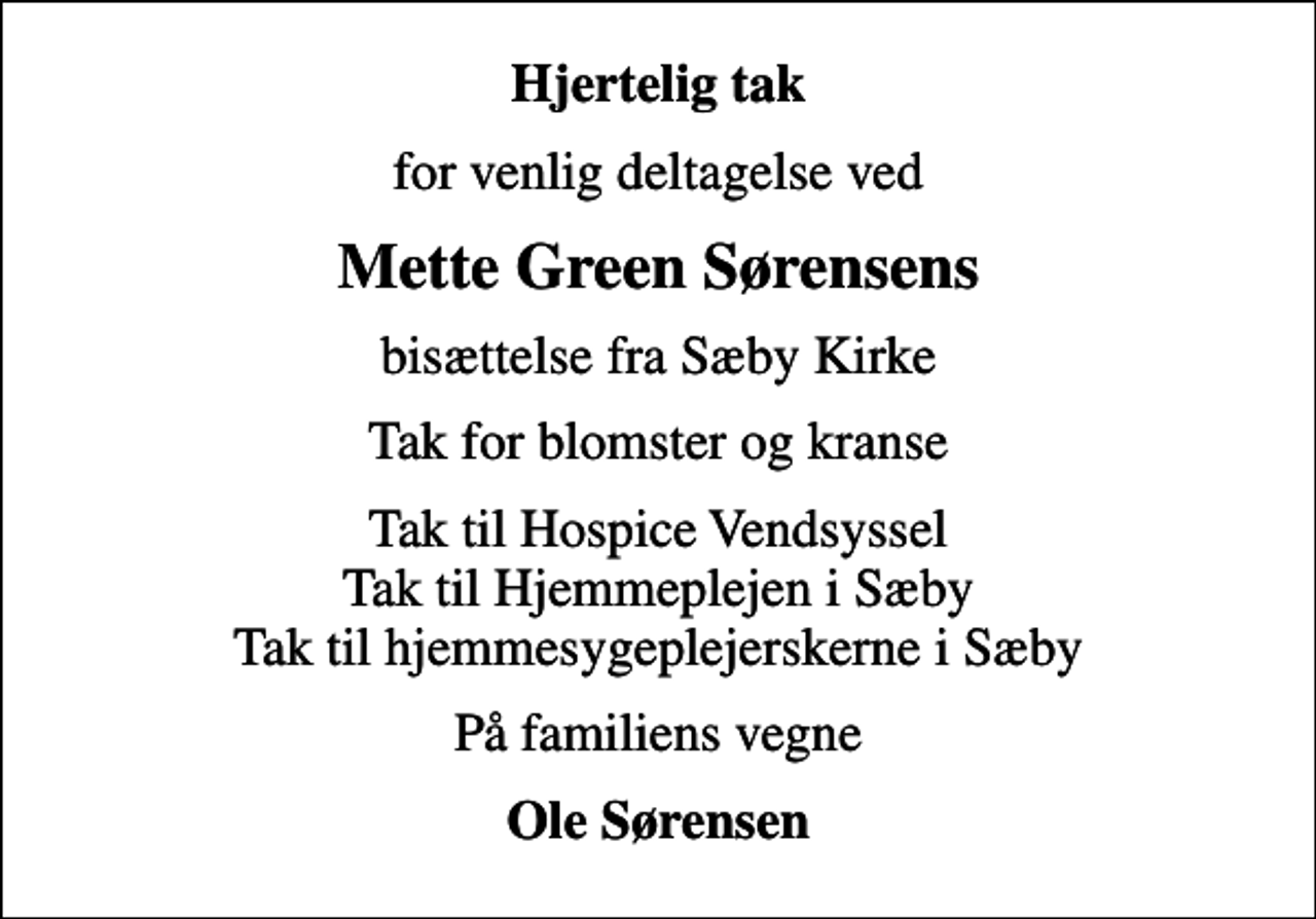 <p>Hjertelig tak<br />for venlig deltagelse ved<br />Mette Green Sørensens<br />bisættelse fra Sæby Kirke<br />Tak for blomster og kranse<br />Tak til Hospice Vendsyssel Tak til Hjemmeplejen i Sæby Tak til hjemmesygeplejerskerne i Sæby<br />På familiens vegne<br />Ole Sørensen</p>