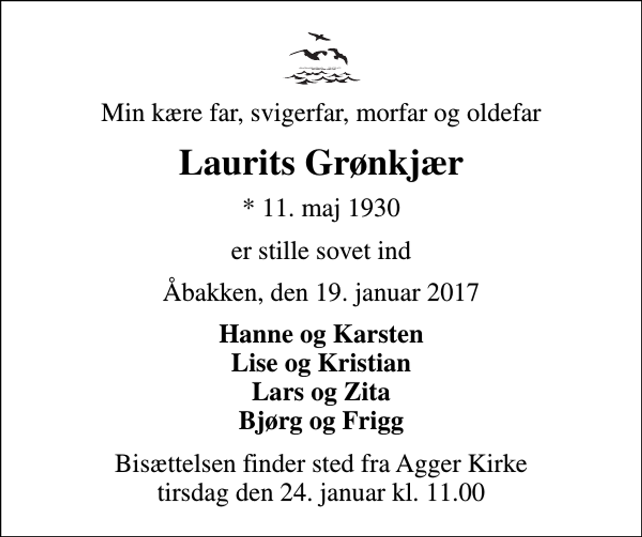 <p>Min kære far, svigerfar, morfar og oldefar<br />Laurits Grønkjær<br />* 11. maj 1930<br />er stille sovet ind<br />Åbakken, den 19. januar 2017<br />Hanne og Karsten Lise og Kristian Lars og Zita Bjørg og Frigg<br />Bisættelsen finder sted fra Agger Kirke tirsdag den 24. januar kl. 11.00</p>