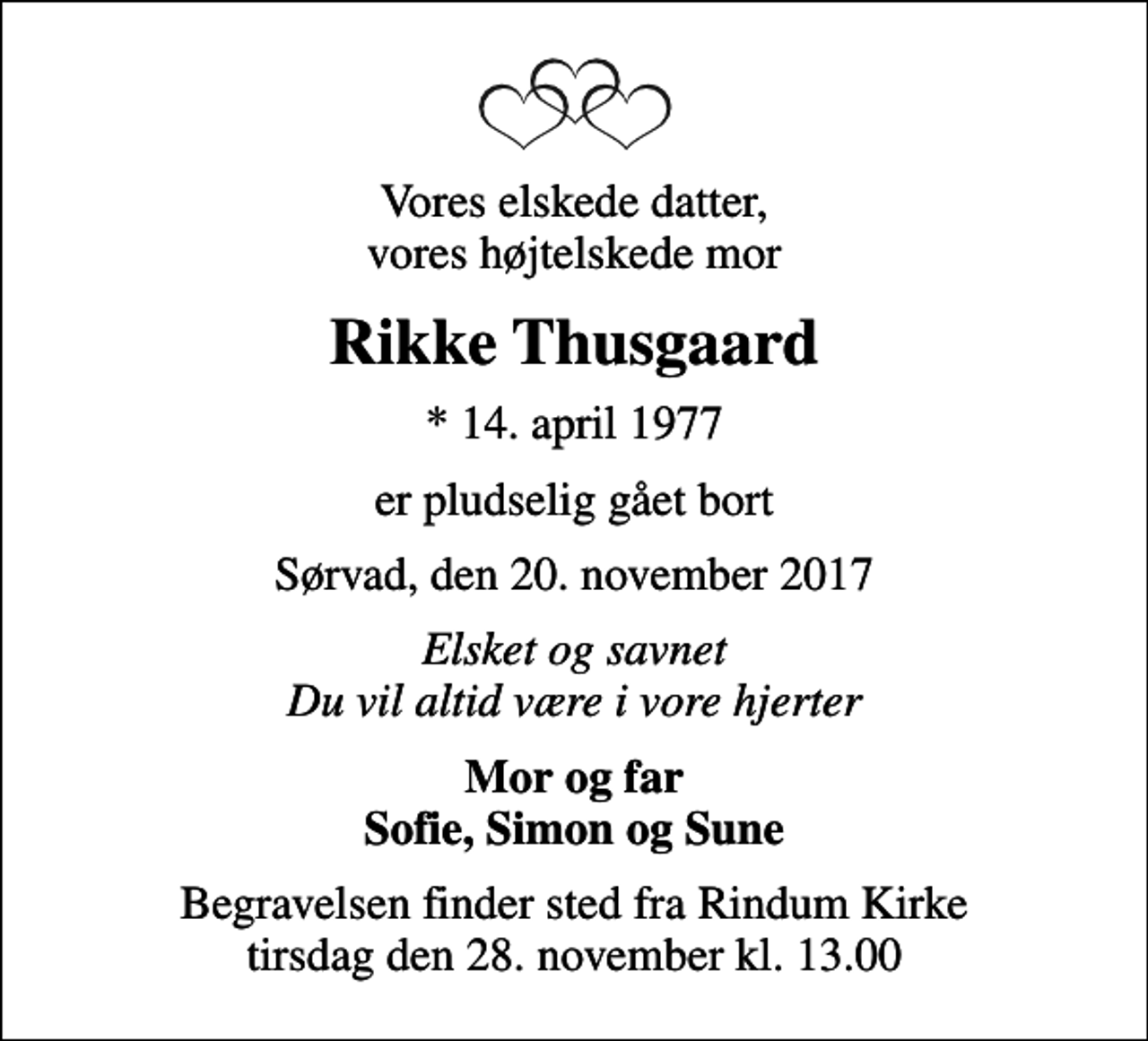 <p>Vores elskede datter, vores højtelskede mor<br />Rikke Thusgaard<br />* 14. april 1977<br />er pludselig gået bort<br />Sørvad, den 20. november 2017<br />Elsket og savnet Du vil altid være i vore hjerter<br />Mor og far Sofie, Simon og Sune<br />Begravelsen finder sted fra Rindum Kirke tirsdag den 28. november kl. 13.00</p>