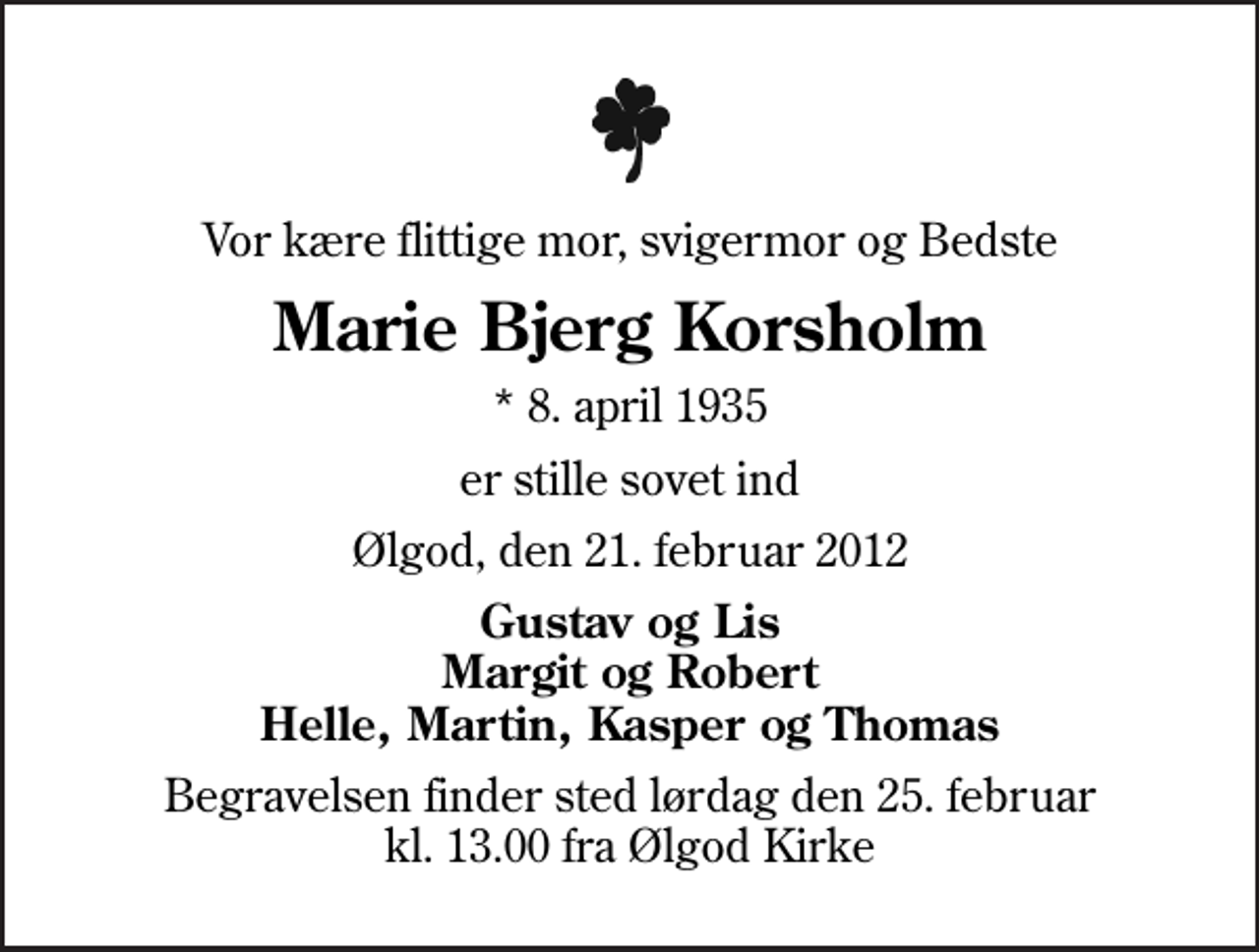 <p>Vor kære flittige mor, svigermor og Bedste<br />Marie Bjerg Korsholm<br />* 8. april 1935<br />er stille sovet ind<br />Ølgod, den 21. februar 2012<br />Gustav og Lis Margit og Robert Helle, Martin, Kasper og Thomas<br />Begravelsen finder sted lørdag den 25. februar kl. 13.00 fra Ølgod Kirke</p>