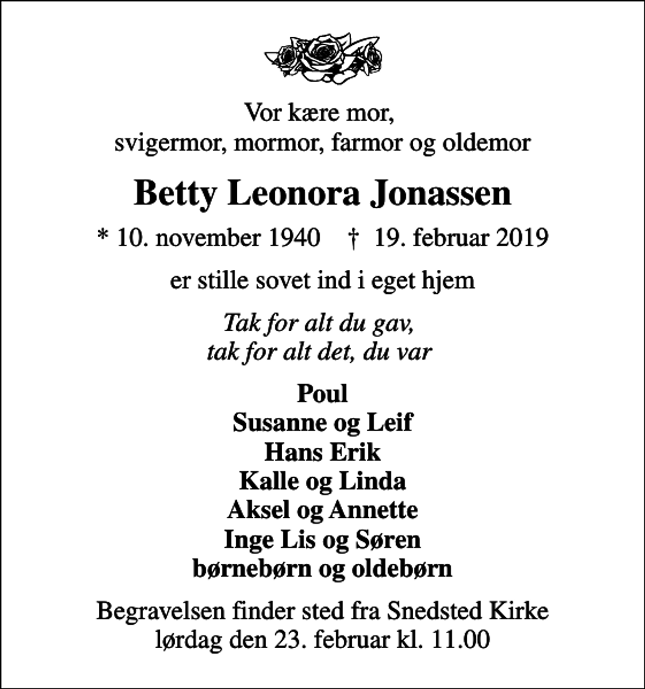 <p>Vor kære mor, svigermor, mormor, farmor og oldemor<br />Betty Leonora Jonassen<br />* 10. november 1940 ✝ 19. februar 2019<br />er stille sovet ind i eget hjem<br />Tak for alt du gav, tak for alt det, du var<br />Poul Susanne og Leif Hans Erik Kalle og Linda Aksel og Annette Inge Lis og Søren børnebørn og oldebørn<br />Begravelsen finder sted fra Snedsted Kirke lørdag den 23. februar kl. 11.00</p>
