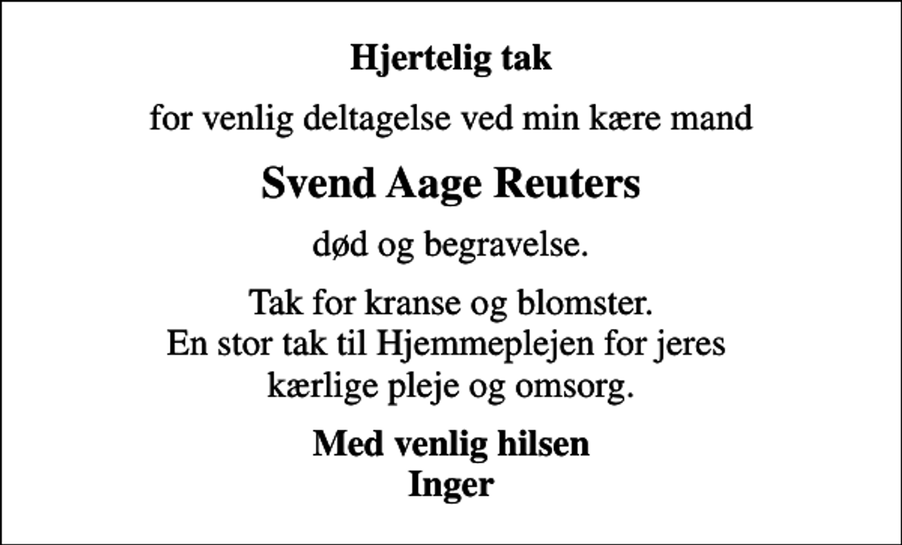 <p>Hjertelig tak<br />for venlig deltagelse ved min kære mand<br />Svend Aage Reuters<br />død og begravelse.<br />Tak for kranse og blomster. En stor tak til Hjemmeplejen for jeres kærlige pleje og omsorg.<br />Med venlig hilsen Inger</p>