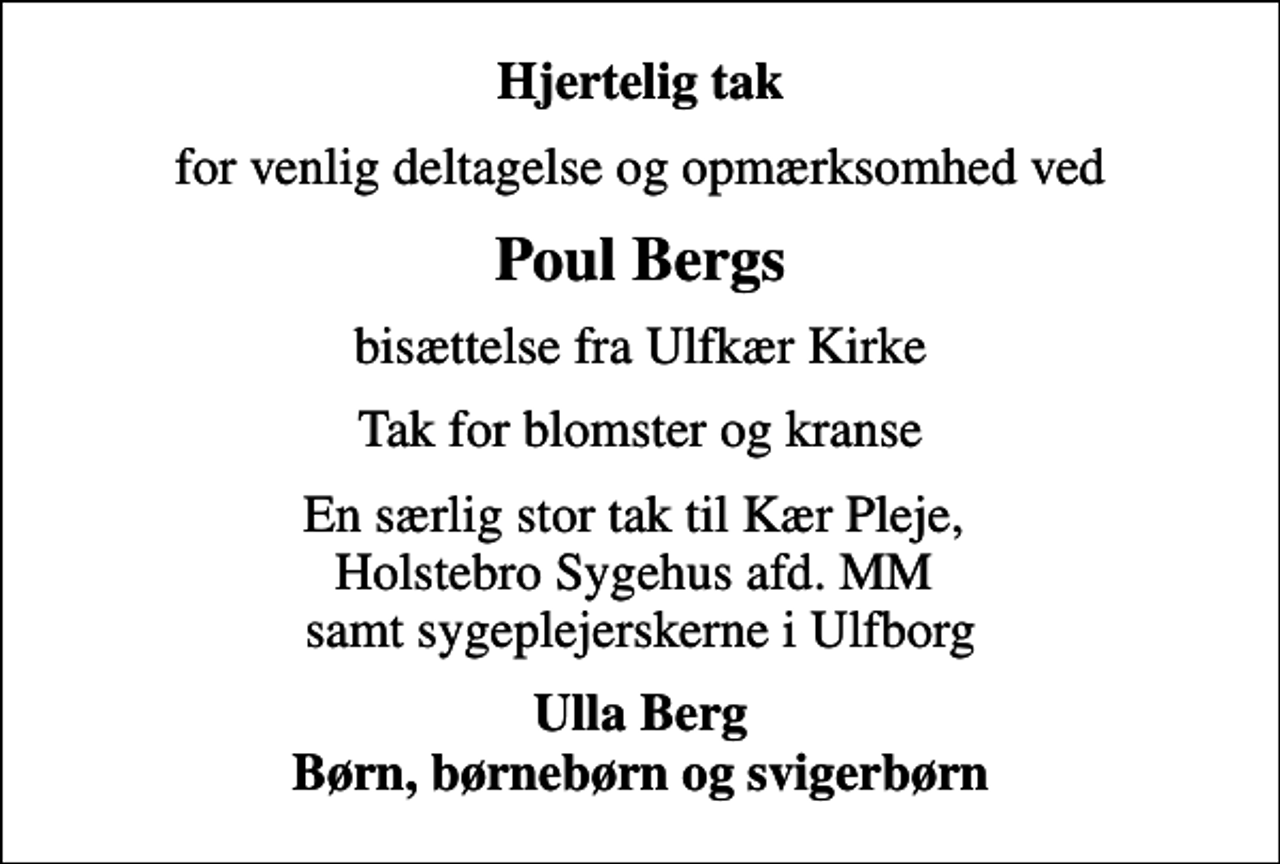 <p>Hjertelig tak<br />for venlig deltagelse og opmærksomhed ved<br />Poul Bergs<br />bisættelse fra Ulfkær Kirke<br />Tak for blomster og kranse<br />En særlig stor tak til Kær Pleje, Holstebro Sygehus afd. MM samt sygeplejerskerne i Ulfborg<br />Ulla Berg Børn, børnebørn og svigerbørn</p>
