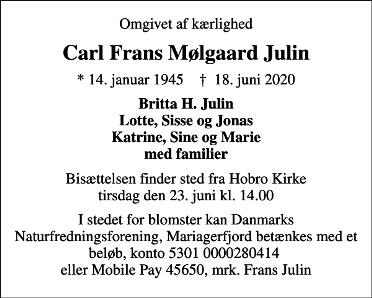 <p>Omgivet af kærlighed<br />Carl Frans Mølgaard Julin<br />* 14. januar 1945 ✝ 18. juni 2020<br />Britta H. Julin Lotte, Sisse og Jonas Katrine, Sine og Marie med familier<br />Bisættelsen finder sted fra Hobro Kirke tirsdag den 23. juni kl. 14.00<br />I stedet for blomster kan Danmarks Naturfredningsforening, Mariagerfjord betænkes med et beløb, konto 5301 0000280414 eller Mobile Pay 45650, mrk. Frans Julin</p>
