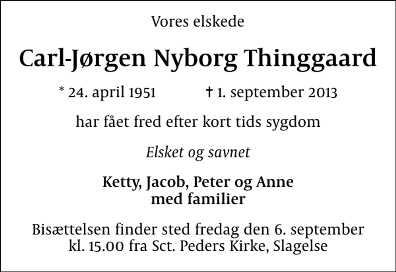 <p>Vores elskede<br />Carl-Jørgen Nyborg Thinggaard<br />* 24. april 1951 ✝ 1. september 2013<br />har fået fred efter kort tids sygdom<br />Elsket og savnet<br />Ketty, Jacob, Peter og Anne med familier<br />Bisættelsen finder sted fredag den 6. september kl. 15.00 fra Sankt Peders Kirke, Slagelse</p>