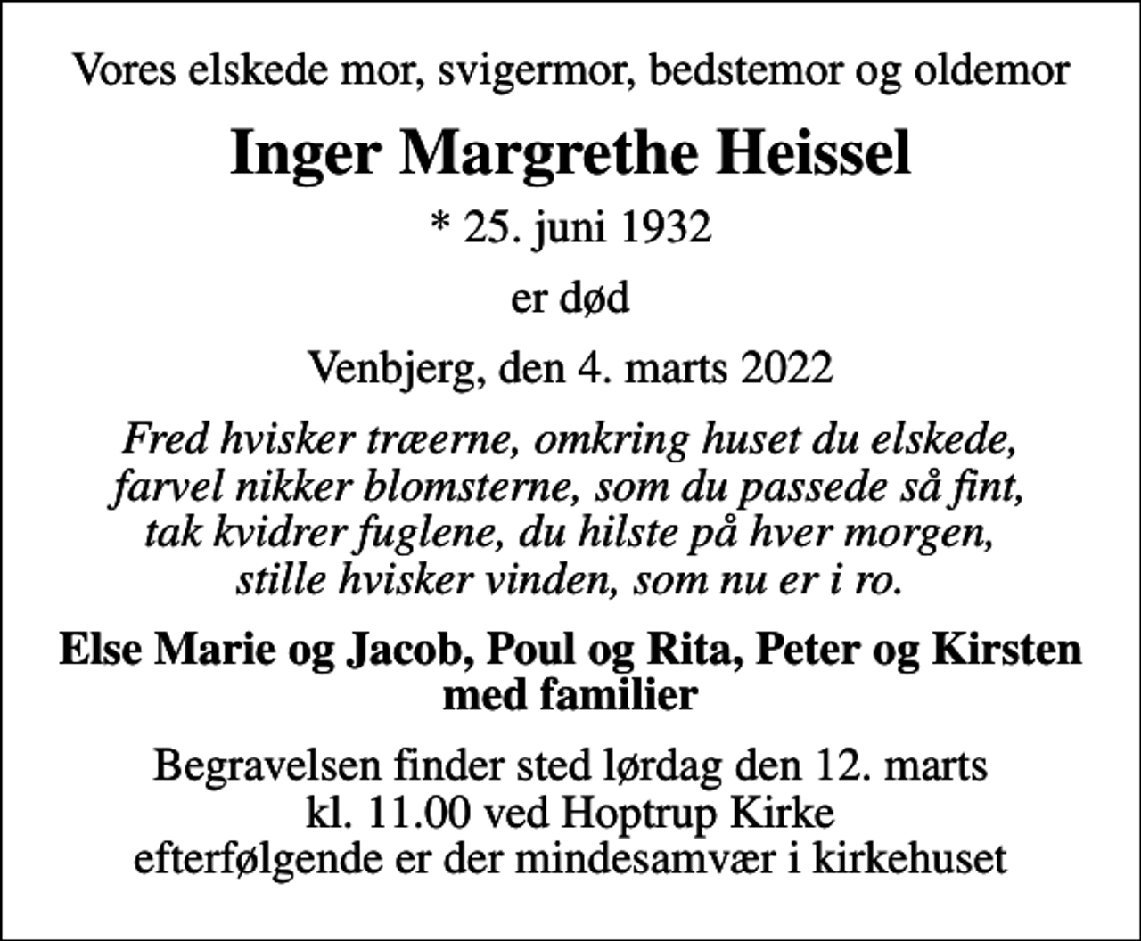 <p>Vores elskede mor, svigermor, bedstemor og oldemor<br />Inger Margrethe Heissel<br />* 25. juni 1932<br />er død<br />Venbjerg, den 4. marts 2022<br />Fred hvisker træerne, omkring huset du elskede, farvel nikker blomsterne, som du passede så fint, tak kvidrer fuglene, du hilste på hver morgen, stille hvisker vinden, som nu er i ro.<br />Else Marie og Jacob, Poul og Rita, Peter og Kirsten med familier<br />Begravelsen finder sted lørdag den 12. marts kl. 11.00 ved Hoptrup Kirke efterfølgende er der mindesamvær i kirkehuset</p>