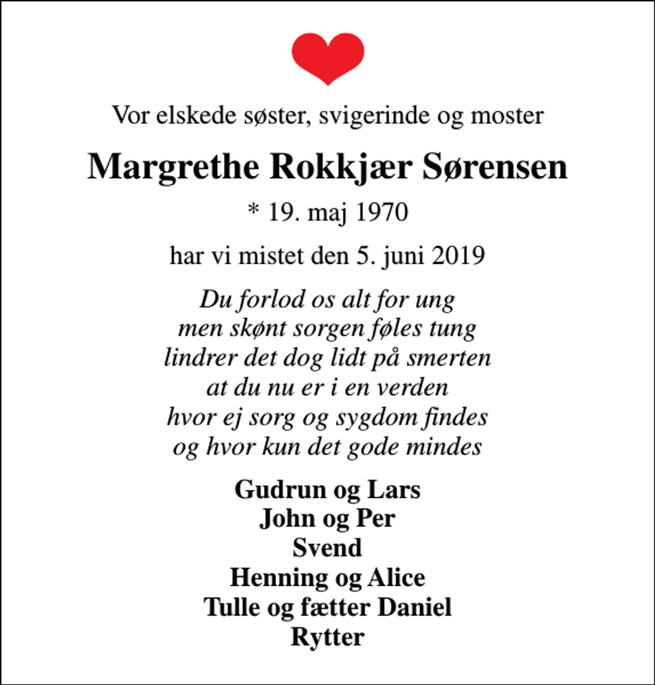<p>Vor elskede søster, svigerinde og moster<br />Margrethe Rokkjær Sørensen<br />* 19. maj 1970<br />har vi mistet den 5. juni 2019<br />Du forlod os alt for ung men skønt sorgen føles tung lindrer det dog lidt på smerten at du nu er i en verden hvor ej sorg og sygdom findes og hvor kun det gode mindes<br />Gudrun og Lars John og Per Svend Henning og Alice Tulle og fætter Daniel Rytter</p>