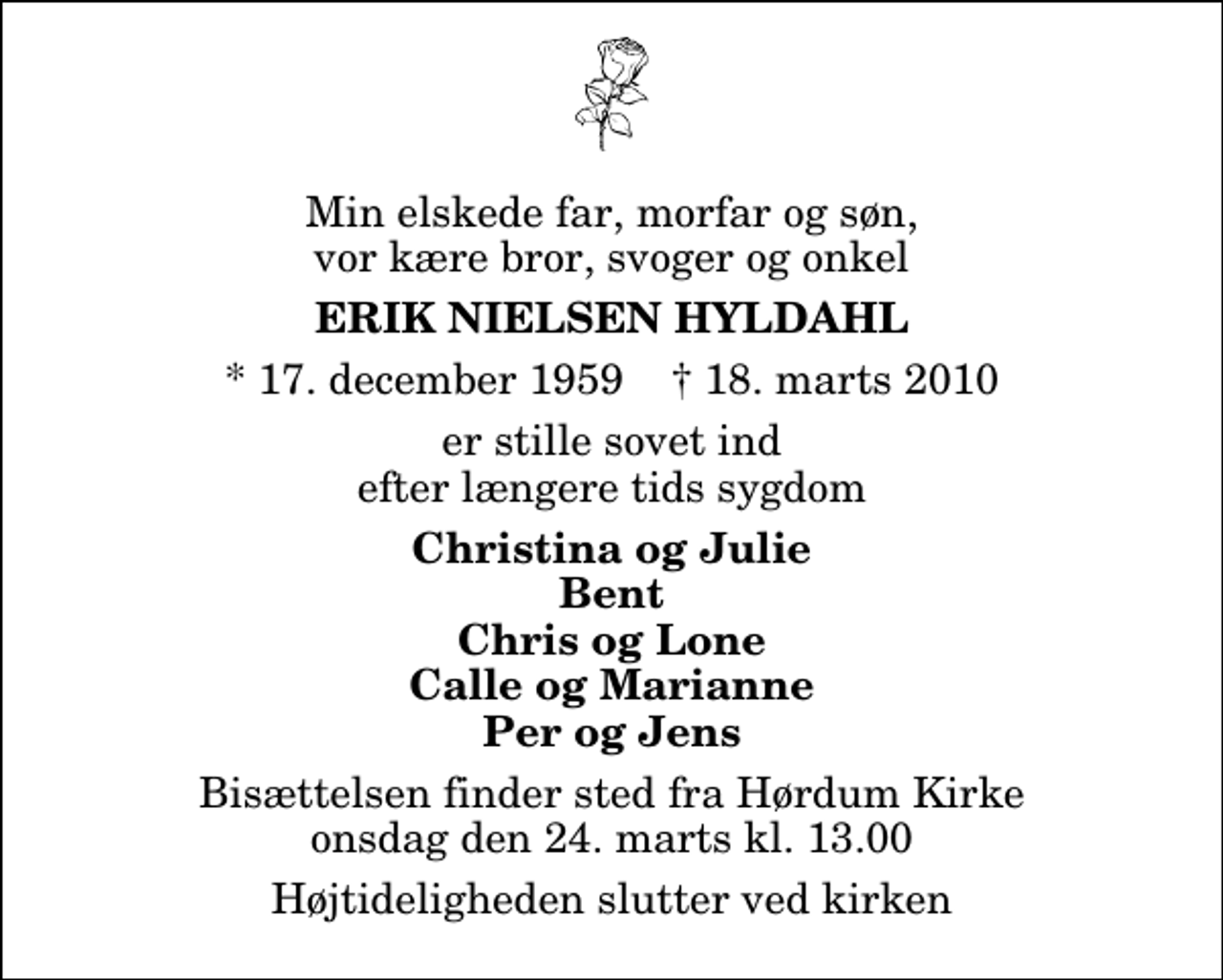 <p>Min elskede far, morfar og søn, vor kære bror, svoger og onkel<br />Erik Nielsen Hyldahl<br />* 17. december 1959 ✝ 18. marts 2010<br />er stille sovet ind efter længere tids sygdom<br />Christina og Julie Bent Chris og Lone Calle og Marianne Per og Jens<br />Bisættelsen finder sted fra Hørdum Kirke onsdag den 24. marts kl. 13.00<br />Højtideligheden slutter ved kirken</p>