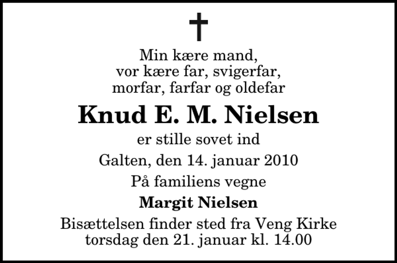 <p>Min kære mand, vor kære far, svigerfar, morfar, farfar og oldefar<br />Knud E. M. Nielsen<br />er stille sovet ind<br />Galten, den 14. januar 2010<br />På familiens vegne<br />Margit Nielsen<br />Bisættelsen finder sted fra Veng Kirke torsdag den 21. januar kl. 14.00</p>