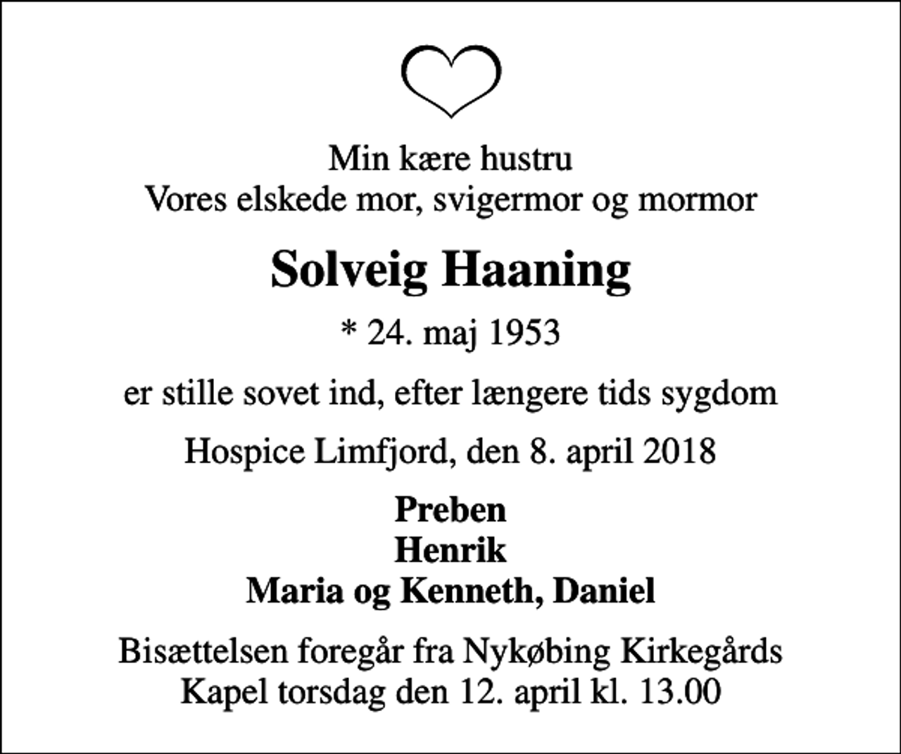 <p>Min kære hustru Vores elskede mor, svigermor og mormor<br />Solveig Haaning<br />* 24. maj 1953<br />er stille sovet ind, efter længere tids sygdom<br />Hospice Limfjord, den 8. april 2018<br />Preben Henrik Maria og Kenneth, Daniel<br />Bisættelsen foregår fra Nykøbing Kirkegårds Kapel torsdag den 12. april kl. 13.00</p>