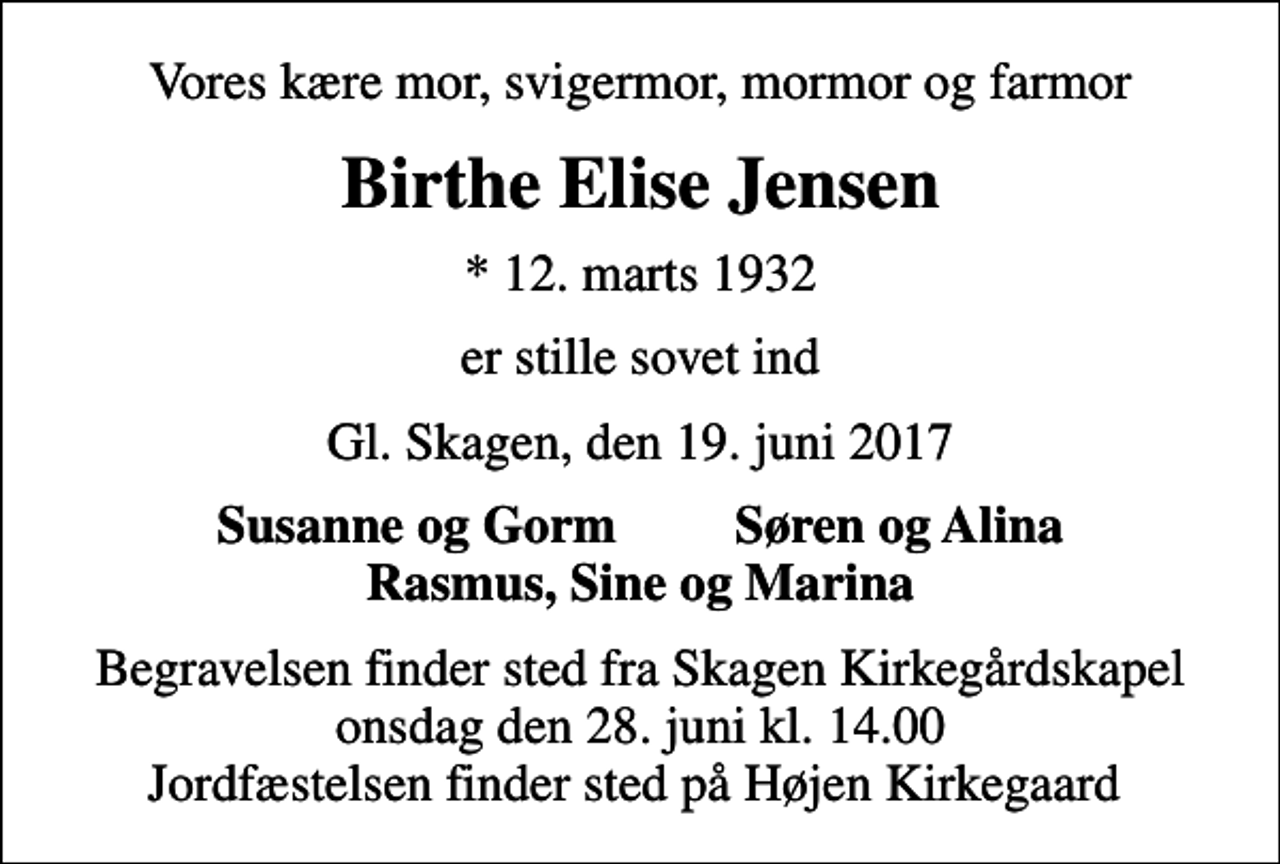 <p>Vores kære mor, svigermor, mormor og farmor<br />Birthe Elise Jensen<br />* 12. marts 1932<br />er stille sovet ind<br />Gl. Skagen, den 19. juni 2017<br />Susanne og Gorm Søren og Alina Rasmus, Sine og Marina<br />Begravelsen finder sted fra Skagen Kirkegårdskapel onsdag den 28. juni kl. 14.00 Jordfæstelsen finder sted på Højen Kirkegaard</p>